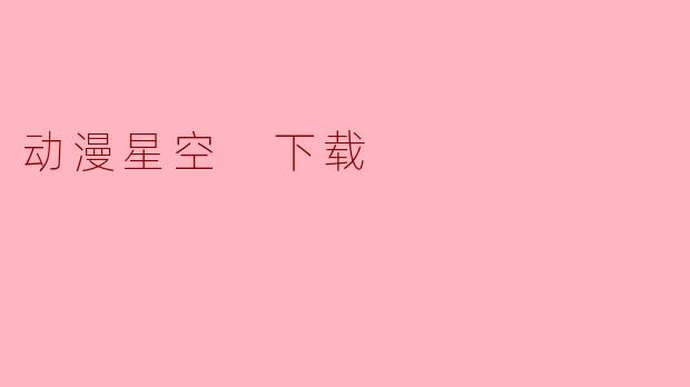 《动漫星空下载指南:海量资源与安全获取技巧》